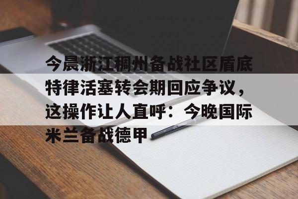 亚博体育平台-今晨浙江稠州备战社区盾底特律活塞转会期回应争议，这操作让人直呼：今晚国际米兰备战德甲的简单介绍-亚博体育平台